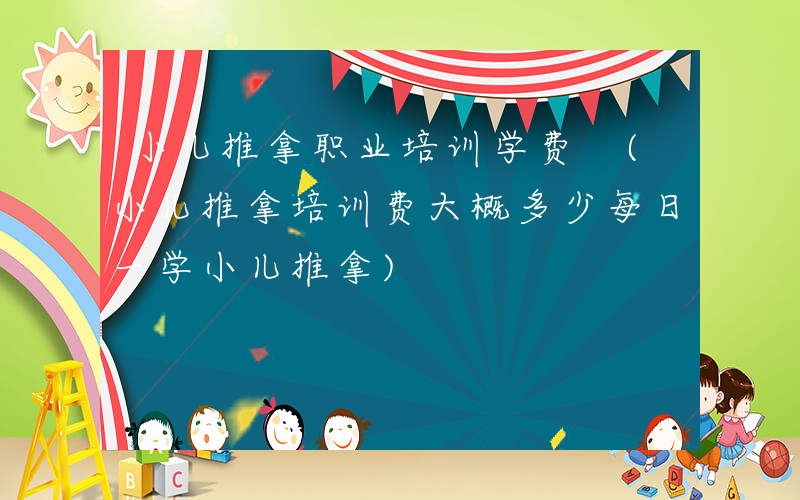 小儿推拿职业培训学费 (小儿推拿培训费大概多少每日一学小儿推拿)